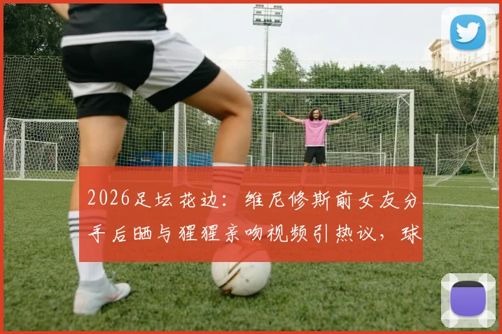 2026足坛花边：维尼修斯前女友分手后晒与猩猩亲吻视频引热议，球星感情生活再成焦点