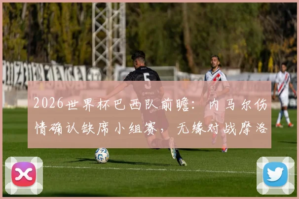 2026世界杯巴西队前瞻:内马尔伤情确认缺席小组赛,无缘对战摩洛哥,对球队出线影响几何?