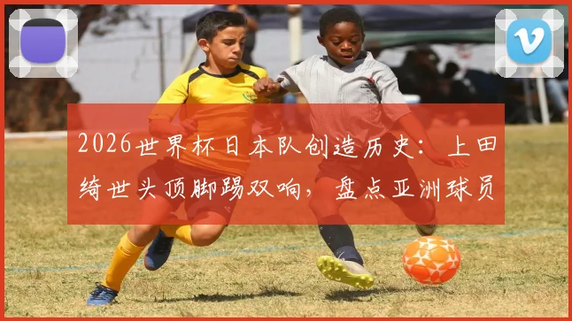2026世界杯日本队创造历史：上田绮世头顶脚踢双响，盘点亚洲球员世界杯梅开二度全记录