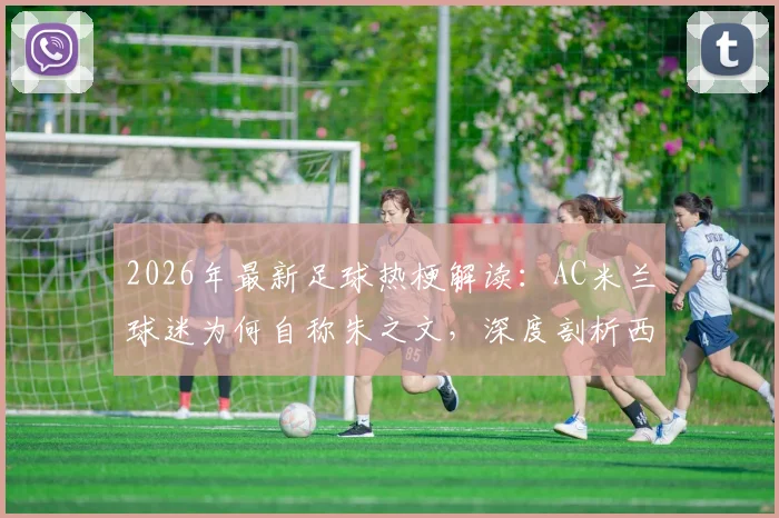 2026年最新足球热梗解读：AC米兰球迷为何自称朱之文，深度剖析西蒙尼“装糖阴”战术精髓