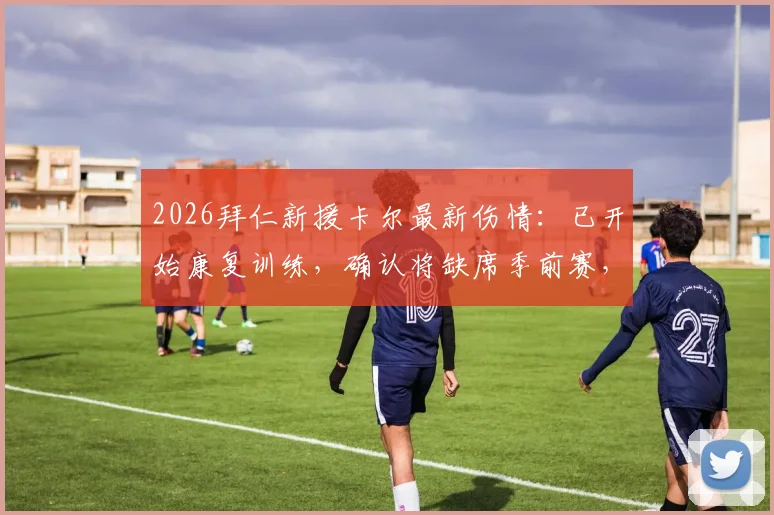 2026拜仁新援卡尔最新伤情：已开始康复训练，确认将缺席季前赛，图片报披露复出时间线