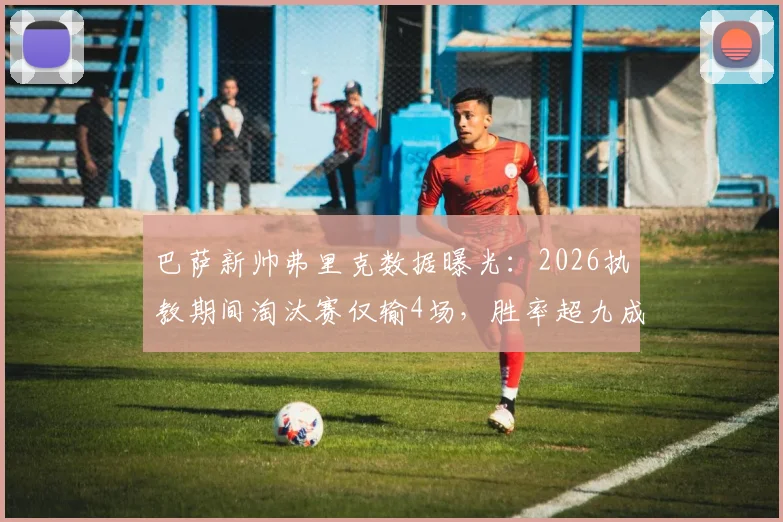 巴萨新帅弗里克数据曝光：2026执教期间淘汰赛仅输4场，胜率超九成稳了？解析其战术风格与前景