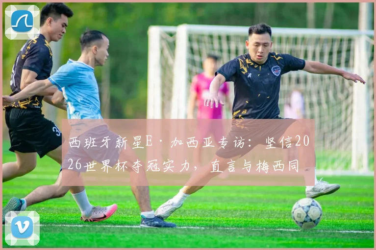 西班牙新星E·加西亚专访:坚信2026世界杯夺冠实力,直言与梅西同场竞技是毕生梦想