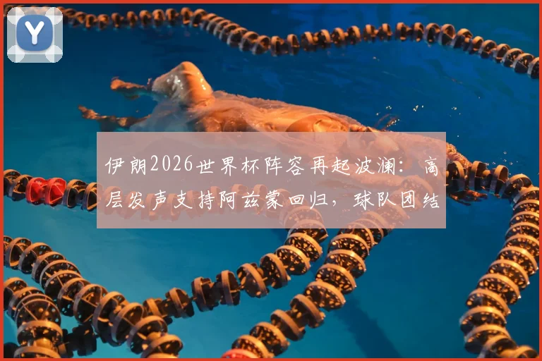 伊朗2026世界杯阵容再起波澜：高层发声支持阿兹蒙回归，球队团结成关键议题