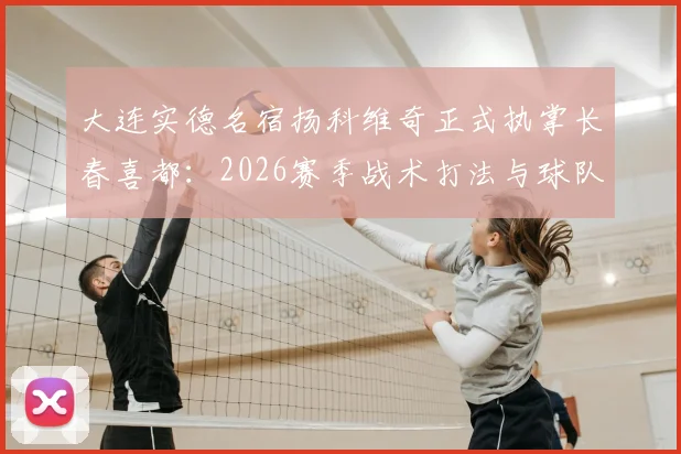大连实德名宿扬科维奇正式执掌长春喜都：2026赛季战术打法与球队引援前瞻，附教练生涯回顾