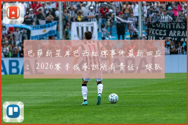 巴萨新星库巴西红牌事件最新回应:2026赛季我承担所有责任,球队精神永不放弃