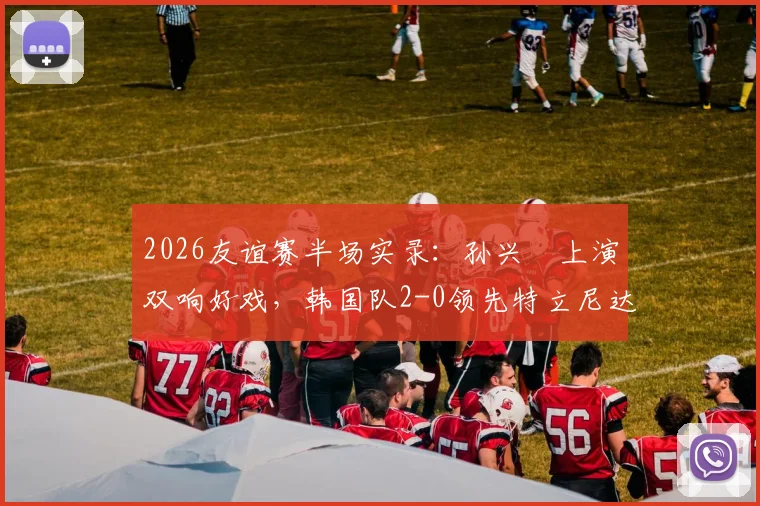 2026友谊赛半场实录：孙兴慜上演双响好戏，韩国队2-0领先特立尼达和多巴哥，附比赛关键数据解析