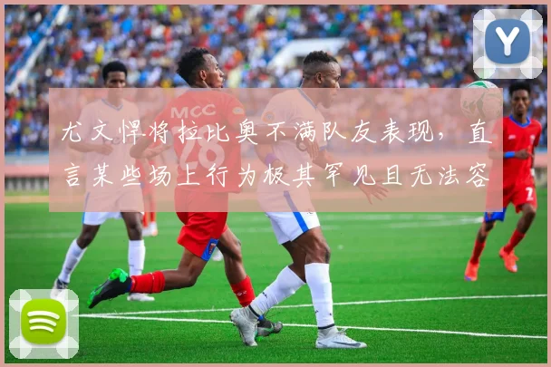 尤文悍将拉比奥不满队友表现,直言某些场上行为极其罕见且无法容忍