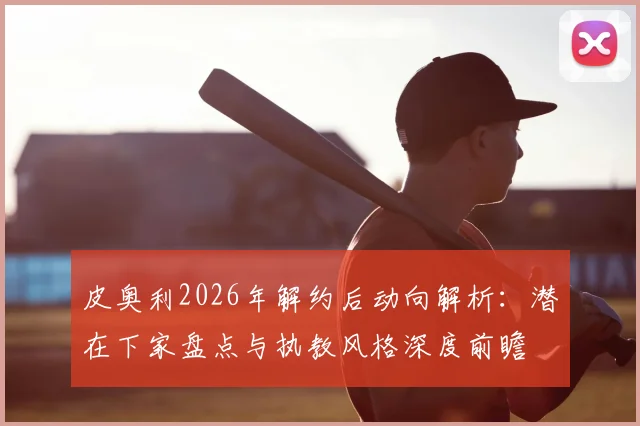 皮奥利2026年解约后动向解析：潜在下家盘点与执教风格深度前瞻