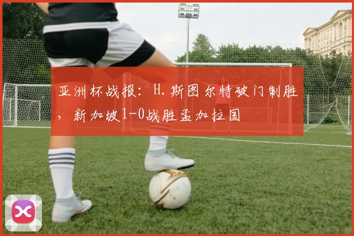 亚洲杯战报：H.斯图尔特破门制胜，新加坡1-0战胜孟加拉国