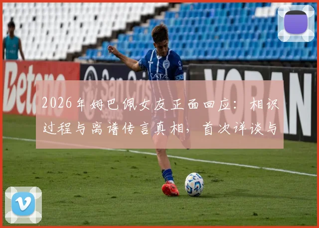 2026年姆巴佩女友正面回应：相识过程与离谱传言真相，首次详谈与姆巴佩关系始末