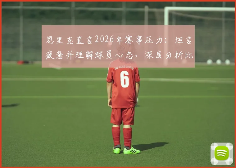 恩里克直言2026年赛事压力：坦言疲惫并理解球员心态，深度分析比赛结果的多种可能性