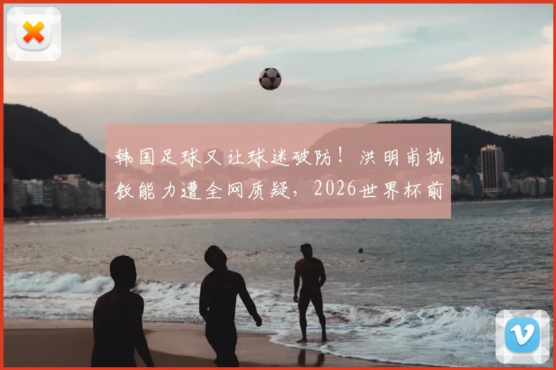 韩国足球又让球迷破防！洪明甫执教能力遭全网质疑，2026世界杯前景堪忧