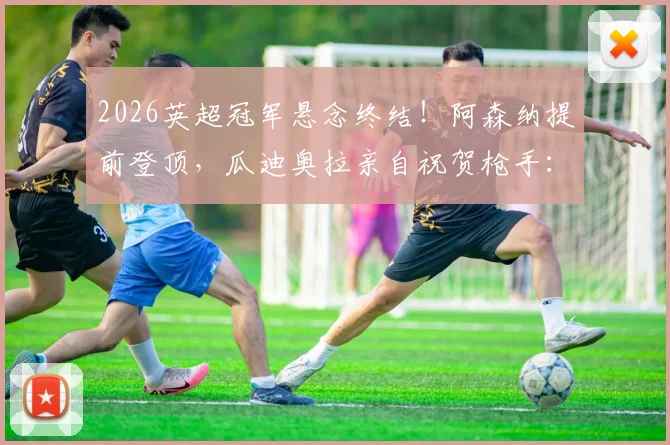 2026英超冠军悬念终结！阿森纳提前登顶，瓜迪奥拉亲自祝贺枪手：这个冠军货真价实