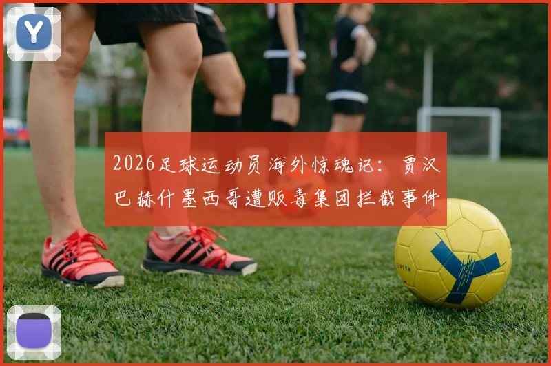 2026足球运动员海外惊魂记：贾汉巴赫什墨西哥遭贩毒集团拦截事件全解析与安全防范指南