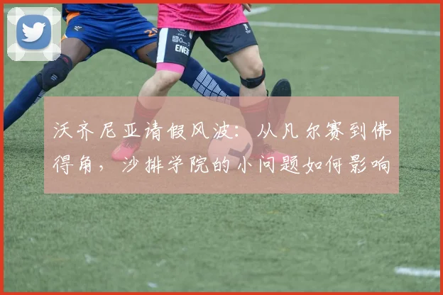 沃齐尼亚请假风波：从凡尔赛到佛得角，沙排学院的小问题如何影响2026备战？