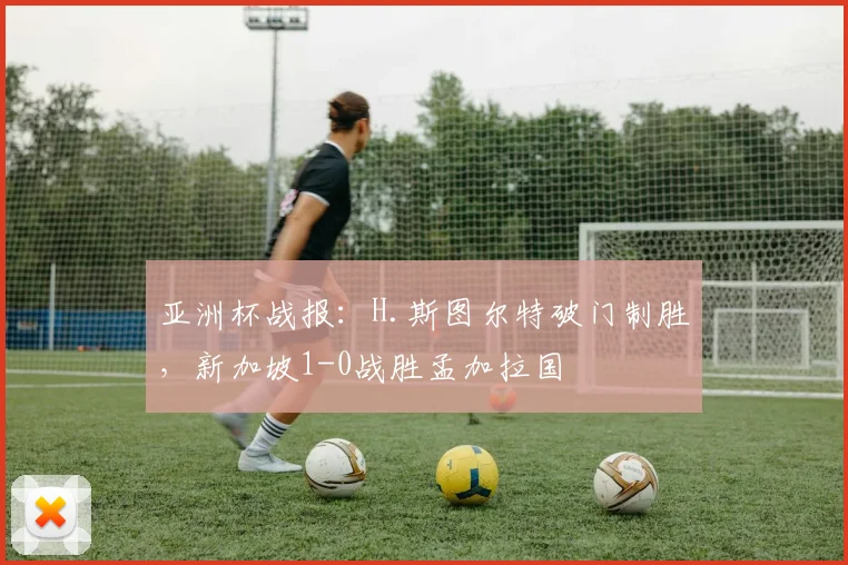 亚洲杯战报：H.斯图尔特破门制胜，新加坡1-0战胜孟加拉国
