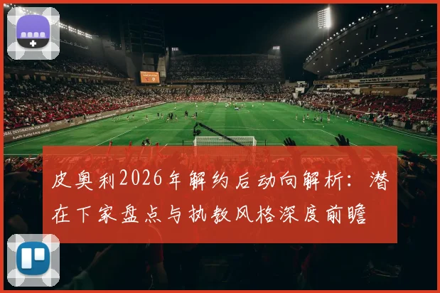 皮奥利2026年解约后动向解析：潜在下家盘点与执教风格深度前瞻