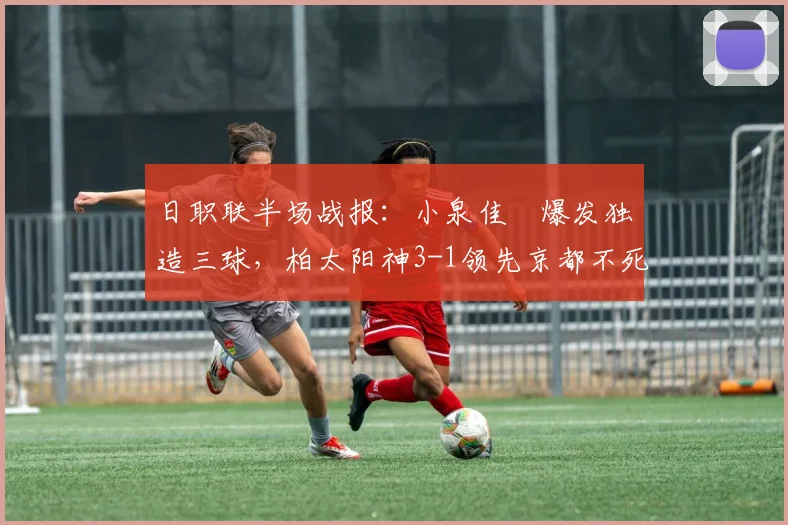 日职联半场战报:小泉佳穂爆发独造三球,柏太阳神3-1领先京都不死鸟,分析球队半场表现与战术