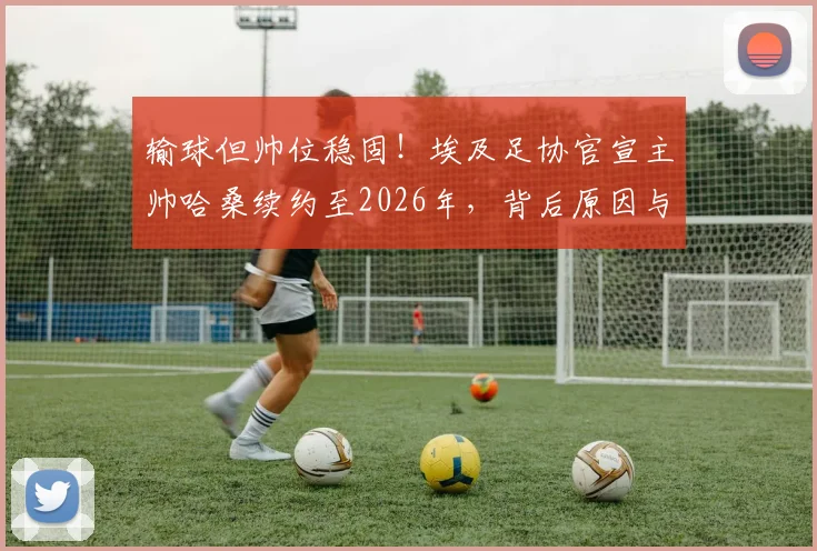 输球但帅位稳固！埃及足协官宣主帅哈桑续约至2026年，背后原因与球迷反应分析