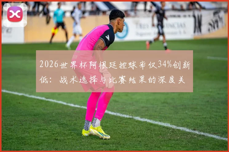 2026世界杯阿根廷控球率仅34%创新低：战术选择与比赛结果的深度关联解读