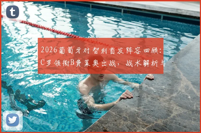 2026葡萄牙对智利首发阵容回顾:C罗领衔B费莱奥出战,战术解析与经典时刻全复盘