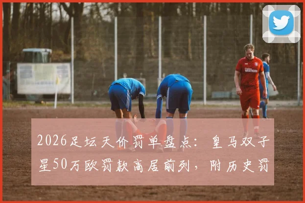 2026足坛天价罚单盘点:皇马双子星50万欧罚款高居前列,附历史罚款排行榜及原因解析