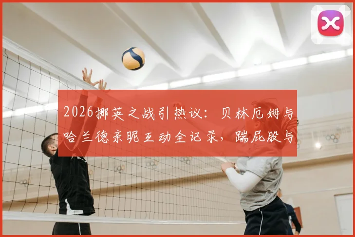 2026挪英之战引热议：贝林厄姆与哈兰德亲昵互动全记录，踹屁股与相视而笑背后是惺惺相惜