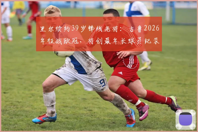 里尔续约39岁锋线老将：吉鲁2026年征战欧冠，将创最年长球员纪录，附合同年薪细节分析