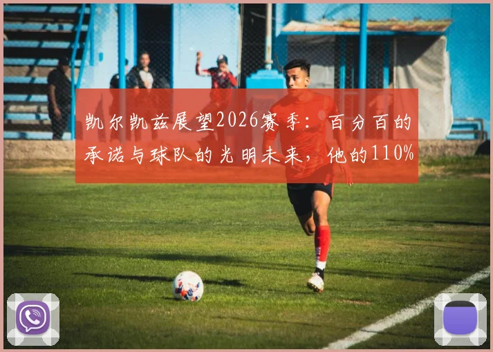 凯尔凯兹展望2026赛季:百分百的承诺与球队的光明未来,他的110%精神如何驱动全队?