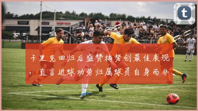 卡里克回归后盛赞梅努创最佳表现，直言进球功劳归属球员自身而非教练
