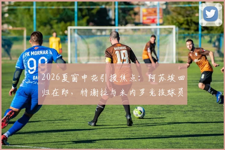 2026夏窗申花引援焦点：阿苏埃回归在即，特谢拉与米内罗竞技球员复出时间表成迷