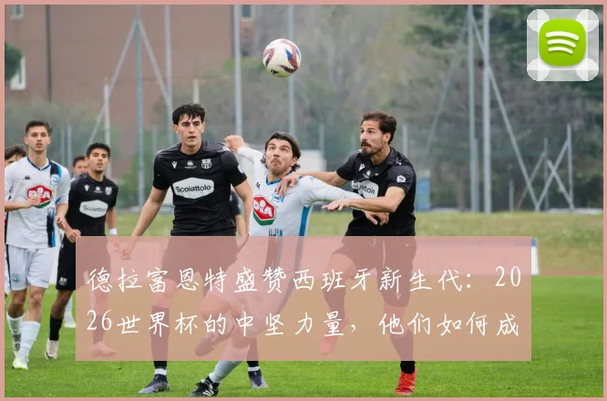 德拉富恩特盛赞西班牙新生代：2026世界杯的中坚力量，他们如何成为整个国家的榜样