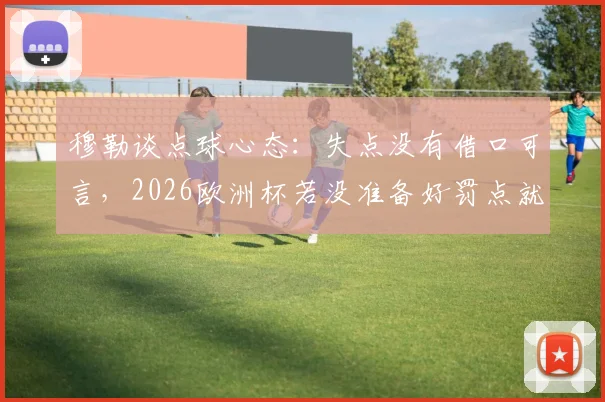 穆勒谈点球心态：失点没有借口可言，2026欧洲杯若没准备好罚点就别站上去