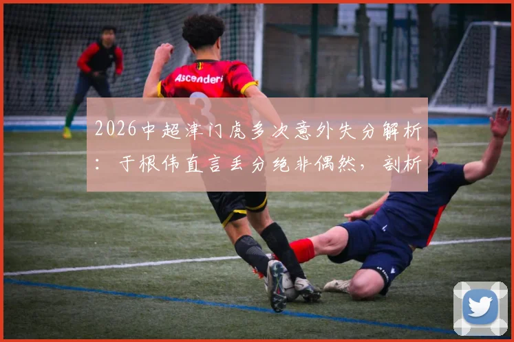 2026中超津门虎多次意外失分解析:于根伟直言丢分绝非偶然,剖析球队关键失误与改进策略