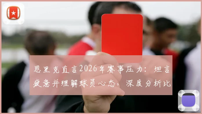 恩里克直言2026年赛事压力：坦言疲惫并理解球员心态，深度分析比赛结果的多种可能性