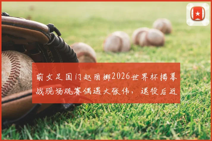 前女足国门赵丽娜2026世界杯揭幕战现场观赛偶遇大张伟，退役后近况与时尚观赛穿搭引关注