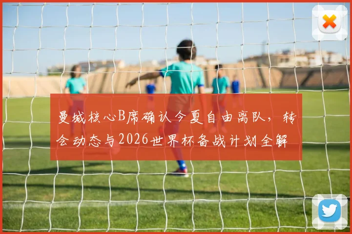曼城核心B席确认今夏自由离队，转会动态与2026世界杯备战计划全解析
