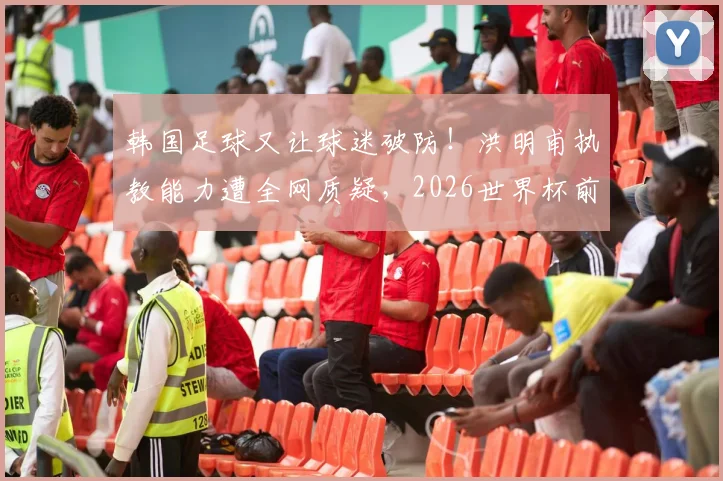 韩国足球又让球迷破防！洪明甫执教能力遭全网质疑，2026世界杯前景堪忧