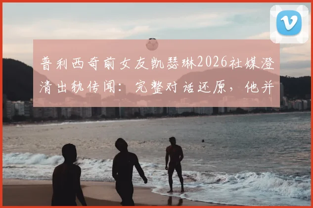 普利西奇前女友凯瑟琳2026社媒澄清出轨传闻：完整对话还原，他并非感情背叛者