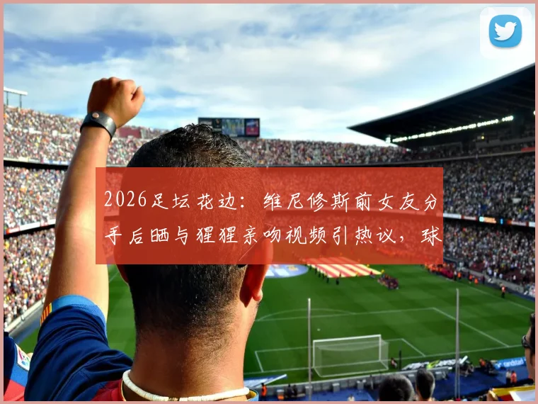 2026足坛花边：维尼修斯前女友分手后晒与猩猩亲吻视频引热议，球星感情生活再成焦点