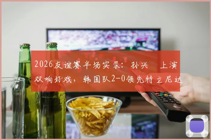 2026友谊赛半场实录：孙兴慜上演双响好戏，韩国队2-0领先特立尼达和多巴哥，附比赛关键数据解析