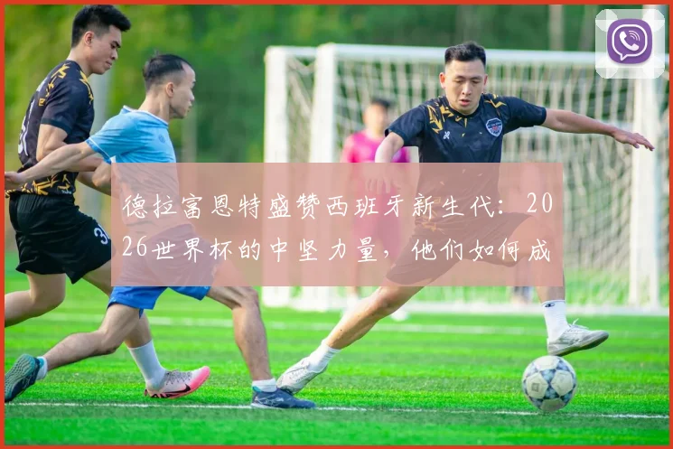 德拉富恩特盛赞西班牙新生代:2026世界杯的中坚力量,他们如何成为整个国家的榜样