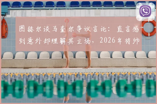图赫尔谈马奎尔争议言论：直言感到意外却理解其立场，2026年将帅关系成焦点