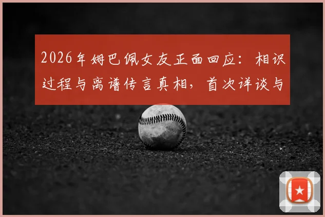 2026年姆巴佩女友正面回应：相识过程与离谱传言真相，首次详谈与姆巴佩关系始末