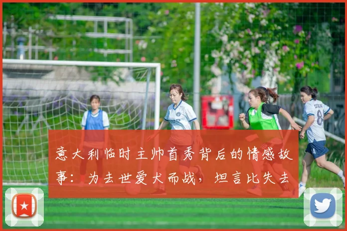 意大利临时主帅首秀背后的情感故事:为去世爱犬而战,坦言比失去父亲更悲伤