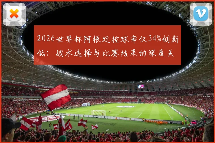 2026世界杯阿根廷控球率仅34%创新低：战术选择与比赛结果的深度关联解读