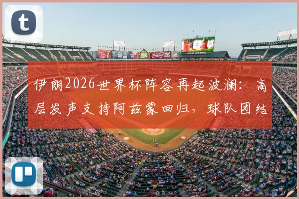 伊朗2026世界杯阵容再起波澜:高层发声支持阿兹蒙回归,球队团结成关键议题