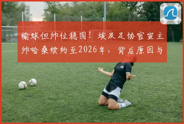 输球但帅位稳固！埃及足协官宣主帅哈桑续约至2026年，背后原因与球迷反应分析
