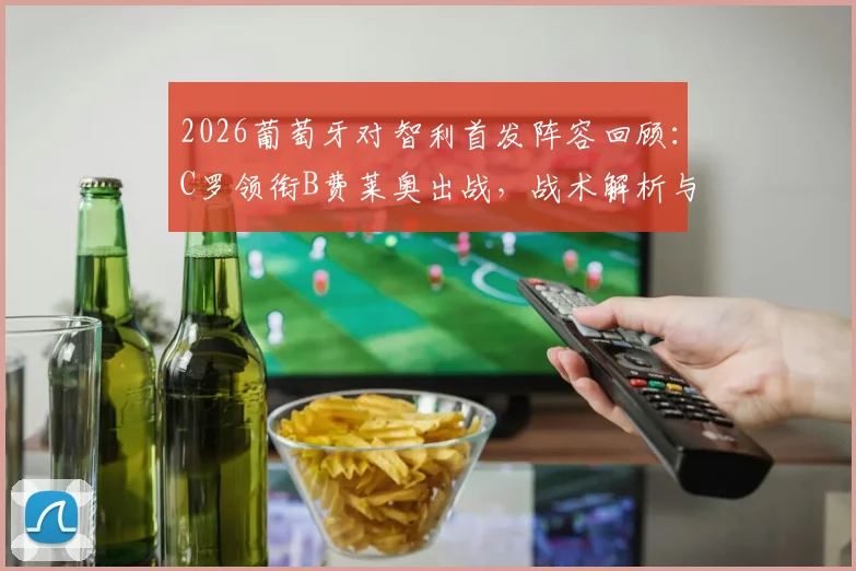 2026葡萄牙对智利首发阵容回顾：C罗领衔B费莱奥出战，战术解析与经典时刻全复盘